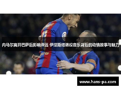 内马尔离开巴萨后影响深远 伊涅斯塔退役音乐背后的动情故事与魅力
