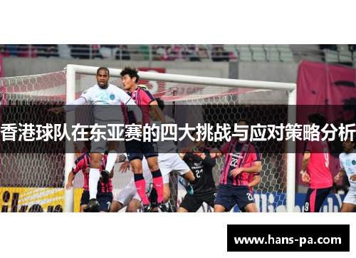 香港球队在东亚赛的四大挑战与应对策略分析 香港球队在东亚赛的四大挑战与应对策略分析