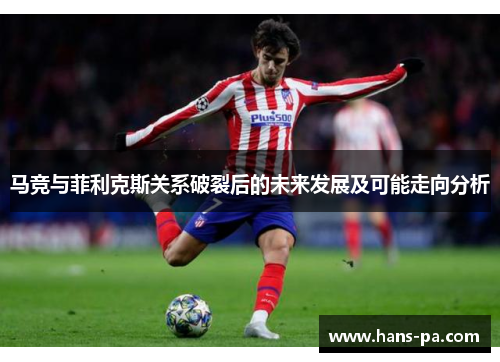 马竞与菲利克斯关系破裂后的未来发展及可能走向分析 马竞与菲利克斯关系破裂后的未来发展及可能走向分析
