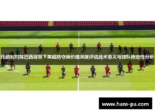 托纳利对阵巴西背景下英超防守端价值深度评估战术意义与球队稳定性分析 托纳利对阵巴西背景下英超防守端价值深度评估战术意义与球队稳定性分析