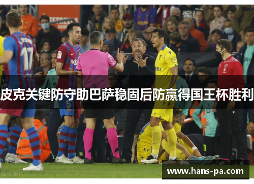 皮克关键防守助巴萨稳固后防赢得国王杯胜利 皮克关键防守助巴萨稳固后防赢得国王杯胜利