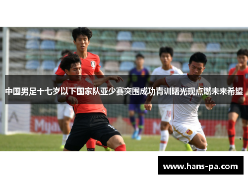 中国男足十七岁以下国家队亚少赛突围成功青训曙光现点燃未来希望