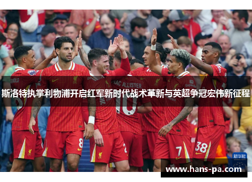 斯洛特执掌利物浦开启红军新时代战术革新与英超争冠宏伟新征程